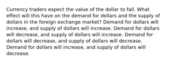 Currency traders expect the value of the dollar to fall. What effect will this have on the demand for dollars and the supply of dollars in the foreign exchange market? Demand for dollars will increase, and supply of dollars will increase. Demand for dollars will decrease, and supply of dollars will increase. Demand for dollars will decrease, and supply of dollars will decrease. Demand for dollars will increase, and supply of dollars will decrease.