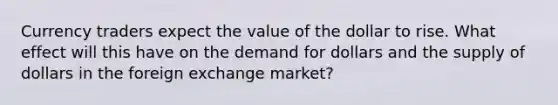 Currency traders expect the value of the dollar to rise. What effect will this have on the demand for dollars and the supply of dollars in the foreign exchange market?