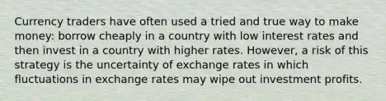 Currency traders have often used a tried and true way to make money: borrow cheaply in a country with low interest rates and then invest in a country with higher rates. However, a risk of this strategy is the uncertainty of exchange rates in which fluctuations in exchange rates may wipe out investment profits.