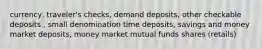 currency, traveler's checks, demand deposits, other checkable deposits , small denomination time deposits, savings and money market deposits, money market mutual funds shares (retails)