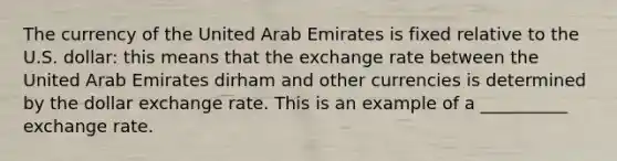 The currency of the United Arab Emirates is fixed relative to the U.S. dollar: this means that the exchange rate between the United Arab Emirates dirham and other currencies is determined by the dollar exchange rate. This is an example of a __________ exchange rate.