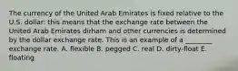 The currency of the United Arab Emirates is fixed relative to the U.S. dollar: this means that the exchange rate between the United Arab Emirates dirham and other currencies is determined by the dollar exchange rate. This is an example of a ________ exchange rate. A. flexible B. pegged C. real D. dirty-float E. floating