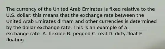 The currency of the United Arab Emirates is fixed relative to the U.S. dollar: this means that the exchange rate between the United Arab Emirates dirham and other currencies is determined by the dollar exchange rate. This is an example of a ________ exchange rate. A. flexible B. pegged C. real D. dirty-float E. floating