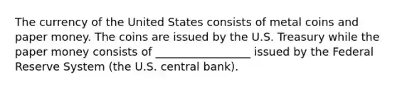 The currency of the United States consists of metal coins and paper money. The coins are issued by the U.S. Treasury while the paper money consists of _________________ issued by the Federal Reserve System (the U.S. central bank).