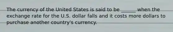 The currency of the United States is said to be ______ when the exchange rate for the U.S. dollar falls and it costs more dollars to purchase another​ country's currency.