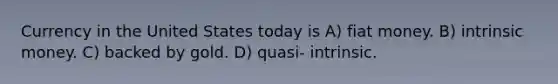 Currency in the United States today is A) fiat money. B) intrinsic money. C) backed by gold. D) quasi- intrinsic.