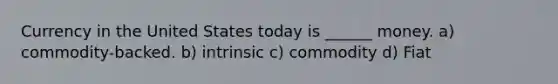 Currency in the United States today is ______ money. a) commodity-backed. b) intrinsic c) commodity d) Fiat