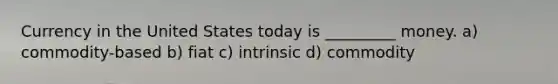 Currency in the United States today is _________ money. a) commodity-based b) fiat c) intrinsic d) commodity