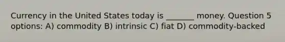 Currency in the United States today is _______ money. Question 5 options: A) commodity B) intrinsic C) fiat D) commodity-backed