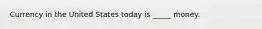Currency in the United States today is _____ money.