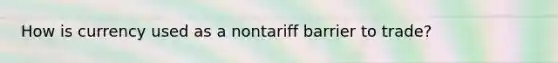 How is currency used as a nontariff barrier to trade?