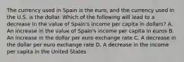 The currency used in Spain is the​ euro, and the currency used in the U.S. is the dollar. Which of the following will lead to a decrease in the value of​ Spain's income per capita in​ dollars? A. An increase in the value of​ Spain's income per capita in euros B. An increase in the dollar per euro exchange rate C. A decrease in the dollar per euro exchange rate D. A decrease in the income per capita in the United States