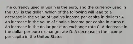 The currency used in Spain is the​ euro, and the currency used in the U.S. is the dollar. Which of the following will lead to a decrease in the value of​ Spain's income per capita in​ dollars? A. An increase in the value of​ Spain's income per capita in euros B. An increase in the dollar per euro exchange rate C. A decrease in the dollar per euro exchange rate D. A decrease in the income per capita in the United States