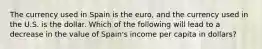 The currency used in Spain is the euro, and the currency used in the U.S. is the dollar. Which of the following will lead to a decrease in the value of Spain's income per capita in dollars?