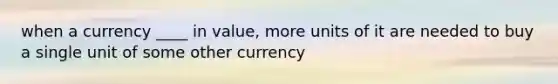 when a currency ____ in value, more units of it are needed to buy a single unit of some other currency