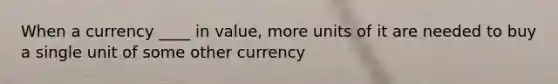 When a currency ____ in value, more units of it are needed to buy a single unit of some other currency