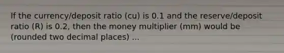 If the currency/deposit ratio (cu) is 0.1 and the reserve/deposit ratio (R) is 0.2, then the money multiplier (mm) would be (rounded two decimal places) ...