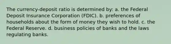 The currency-deposit ratio is determined by: a. the Federal Deposit Insurance Corporation (FDIC). b. preferences of households about the form of money they wish to hold. c. the Federal Reserve. d. business policies of banks and the laws regulating banks.