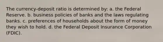 The currency-deposit ratio is determined by: a. the Federal Reserve. b. business policies of banks and the laws regulating banks. c. preferences of households about the form of money they wish to hold. d. the Federal Deposit Insurance Corporation (FDIC).