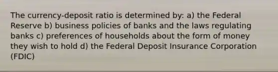 The currency-deposit ratio is determined by: a) the Federal Reserve b) business policies of banks and the laws regulating banks c) preferences of households about the form of money they wish to hold d) the Federal Deposit Insurance Corporation (FDIC)