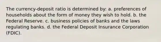 The currency-deposit ratio is determined by: a. preferences of households about the form of money they wish to hold. b. the Federal Reserve. c. business policies of banks and the laws regulating banks. d. the Federal Deposit Insurance Corporation (FDIC).