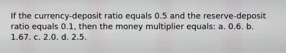 If the currency-deposit ratio equals 0.5 and the reserve-deposit ratio equals 0.1, then the money multiplier equals: a. 0.6. b. 1.67. c. 2.0. d. 2.5.