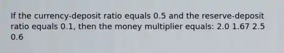 If the currency-deposit ratio equals 0.5 and the reserve-deposit ratio equals 0.1, then the money multiplier equals: 2.0 1.67 2.5 0.6