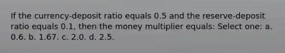 If the currency-deposit ratio equals 0.5 and the reserve-deposit ratio equals 0.1, then the money multiplier equals: Select one: a. 0.6. b. 1.67. c. 2.0. d. 2.5.