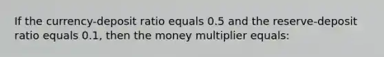 If the currency-deposit ratio equals 0.5 and the reserve-deposit ratio equals 0.1, then the money multiplier equals: