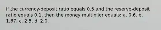 If the currency-deposit ratio equals 0.5 and the reserve-deposit ratio equals 0.1, then the money multiplier equals: a. 0.6. b. 1.67. c. 2.5. d. 2.0.