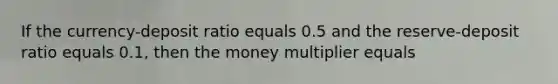 If the currency-deposit ratio equals 0.5 and the reserve-deposit ratio equals 0.1, then the money multiplier equals