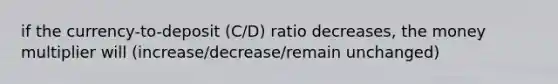 if the currency-to-deposit (C/D) ratio decreases, the money multiplier will (increase/decrease/remain unchanged)