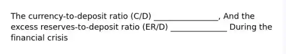 The currency-to-deposit ratio (C/D) ________________, And the excess reserves-to-deposit ratio (ER/D) ______________ During the financial crisis