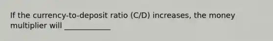 If the currency-to-deposit ratio (C/D) increases, the money multiplier will ____________