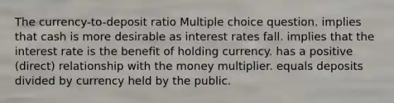 The currency-to-deposit ratio Multiple choice question. implies that cash is more desirable as interest rates fall. implies that the interest rate is the benefit of holding currency. has a positive (direct) relationship with the money multiplier. equals deposits divided by currency held by the public.