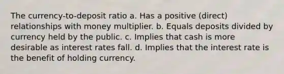 The currency-to-deposit ratio a. Has a positive (direct) relationships with money multiplier. b. Equals deposits divided by currency held by the public. c. Implies that cash is more desirable as interest rates fall. d. Implies that the interest rate is the benefit of holding currency.