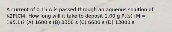 A current of 0.15 A is passed through an aqueous solution of K2PtCl4. How long will it take to deposit 1.00 g Pt(s) (M = 195.1)? (A) 1600 s (B) 3300 s (C) 6600 s (D) 13000 s