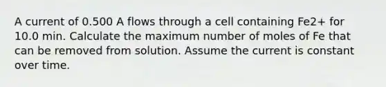 A current of 0.500 A flows through a cell containing Fe2+ for 10.0 min. Calculate the maximum number of moles of Fe that can be removed from solution. Assume the current is constant over time.