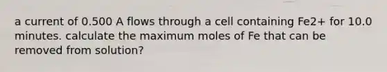 a current of 0.500 A flows through a cell containing Fe2+ for 10.0 minutes. calculate the maximum moles of Fe that can be removed from solution?