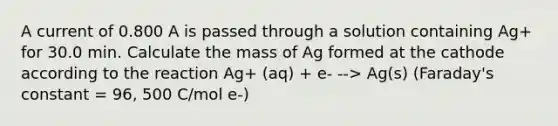 A current of 0.800 A is passed through a solution containing Ag+ for 30.0 min. Calculate the mass of Ag formed at the cathode according to the reaction Ag+ (aq) + e- --> Ag(s) (Faraday's constant = 96, 500 C/mol e-)