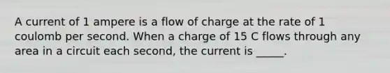 A current of 1 ampere is a flow of charge at the rate of 1 coulomb per second. When a charge of 15 C flows through any area in a circuit each second, the current is _____.