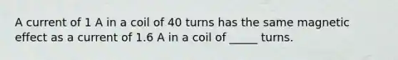 A current of 1 A in a coil of 40 turns has the same magnetic effect as a current of 1.6 A in a coil of _____ turns.