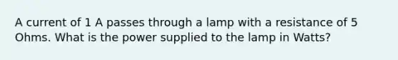 A current of 1 A passes through a lamp with a resistance of 5 Ohms. What is the power supplied to the lamp in Watts?