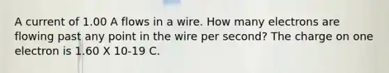 A current of 1.00 A flows in a wire. How many electrons are flowing past any point in the wire per second? The charge on one electron is 1.60 X 10-19 C.