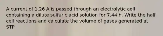 A current of 1.26 A is passed through an electrolytic cell containing a dilute sulfuric acid solution for 7.44 h. Write the half cell reactions and calculate the volume of gases generated at STP