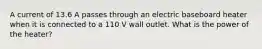 A current of 13.6 A passes through an electric baseboard heater when it is connected to a 110 V wall outlet. What is the power of the heater?