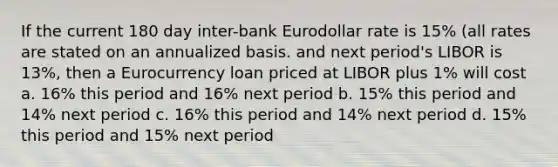 If the current 180 day inter-bank Eurodollar rate is 15% (all rates are stated on an annualized basis. and next period's LIBOR is 13%, then a Eurocurrency loan priced at LIBOR plus 1% will cost a. 16% this period and 16% next period b. 15% this period and 14% next period c. 16% this period and 14% next period d. 15% this period and 15% next period