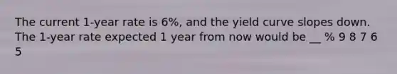 The current 1-year rate is 6%, and the yield curve slopes down. The 1-year rate expected 1 year from now would be __ % 9 8 7 6 5