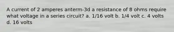 A current of 2 amperes anterm-3d a resistance of 8 ohms require what voltage in a series circuit? a. 1/16 volt b. 1/4 volt c. 4 volts d. 16 volts