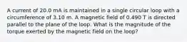 A current of 20.0 mA is maintained in a single circular loop with a circumference of 3.10 m. A magnetic field of 0.490 T is directed parallel to the plane of the loop. What is the magnitude of the torque exerted by the magnetic field on the loop?